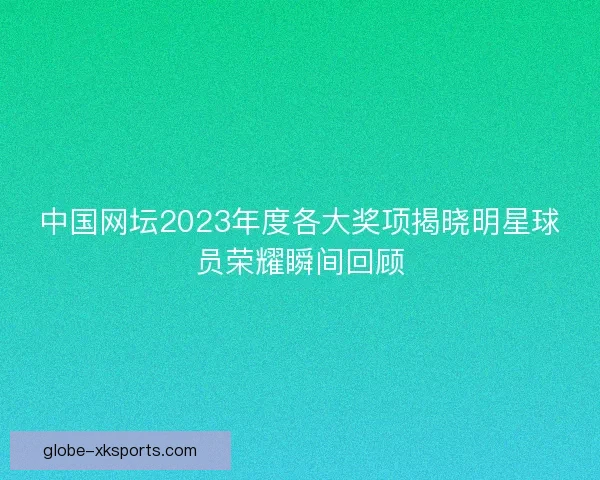 中国网坛2023年度各大奖项揭晓明星球员荣耀瞬间回顾