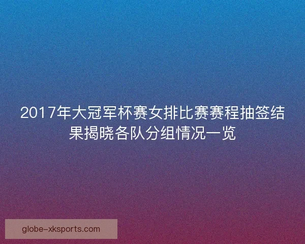 2017年大冠军杯赛女排比赛赛程抽签结果揭晓各队分组情况一览