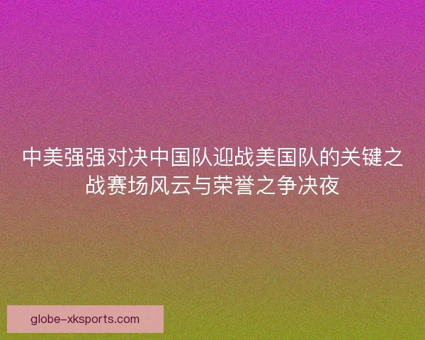 中美强强对决中国队迎战美国队的关键之战赛场风云与荣誉之争决夜