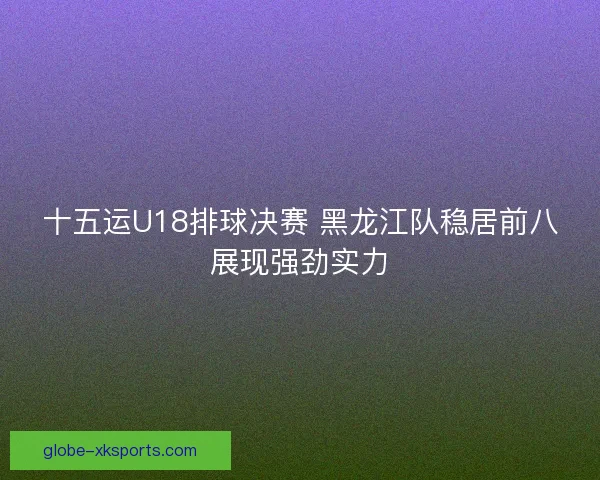 十五运U18排球决赛 黑龙江队稳居前八展现强劲实力
